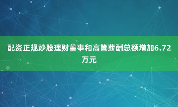 配资正规炒股理财董事和高管薪酬总额增加6.72万元