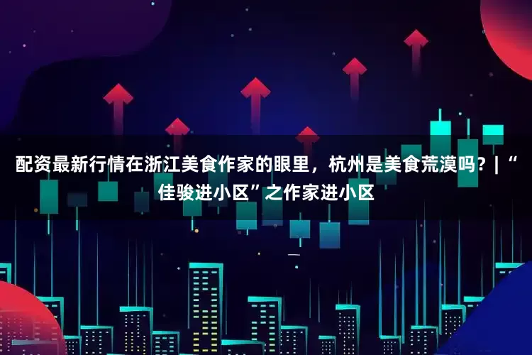 配资最新行情在浙江美食作家的眼里，杭州是美食荒漠吗？| “佳骏进小区”之作家进小区