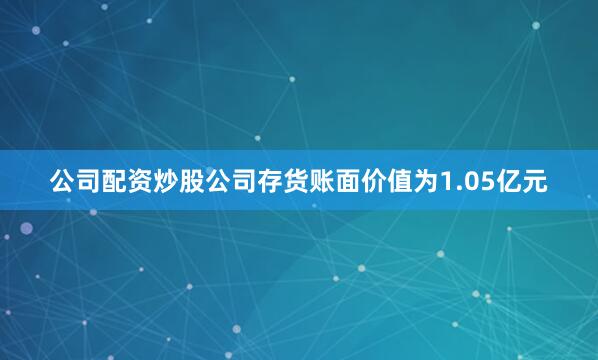 公司配资炒股公司存货账面价值为1.05亿元