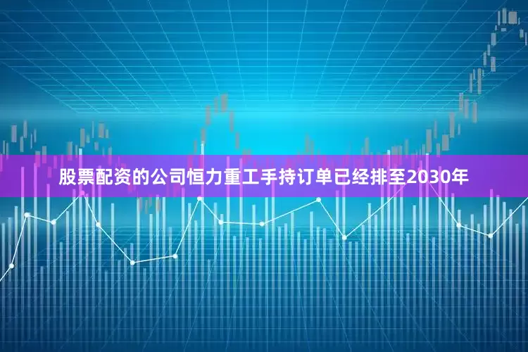 股票配资的公司恒力重工手持订单已经排至2030年