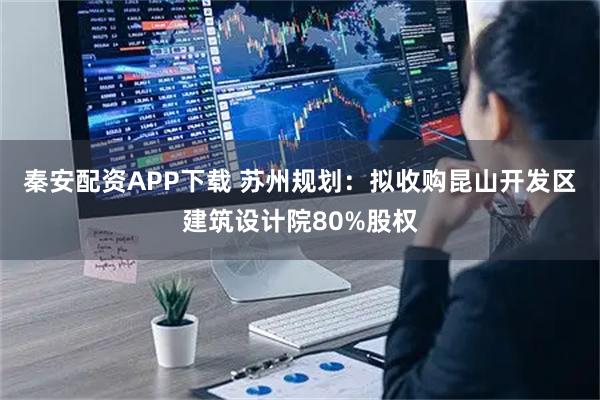 秦安配资APP下载 苏州规划:拟收购昆山开发区建筑设计院80%股权