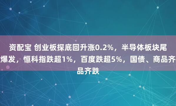 资配宝 创业板探底回升涨0.2%，半导体板块尾盘爆发，恒科指跌超1%，百度跌超5%，国债、商品齐跌