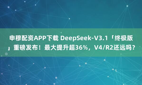 申穆配资APP下载 DeepSeek-V3.1「终极版」重磅发布！最大提升超36%，V4/R2还远吗？