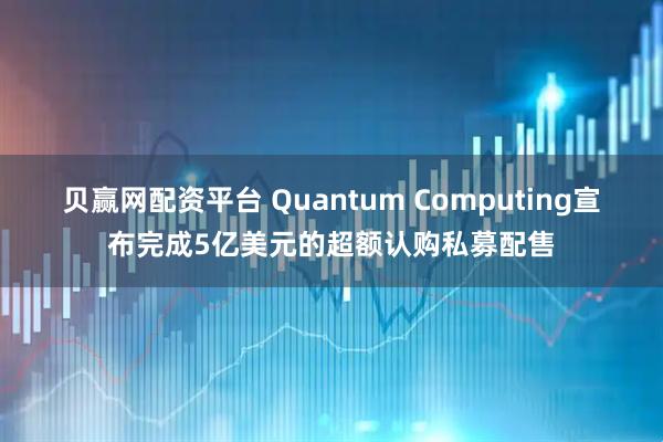 贝赢网配资平台 Quantum Computing宣布完成5亿美元的超额认购私募配售