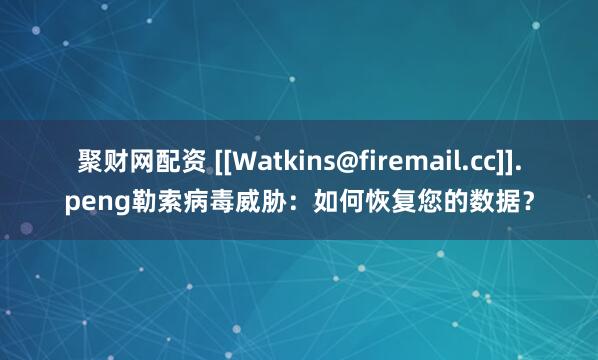 聚财网配资 [[Watkins@firemail.cc]].peng勒索病毒威胁：如何恢复您的数据？