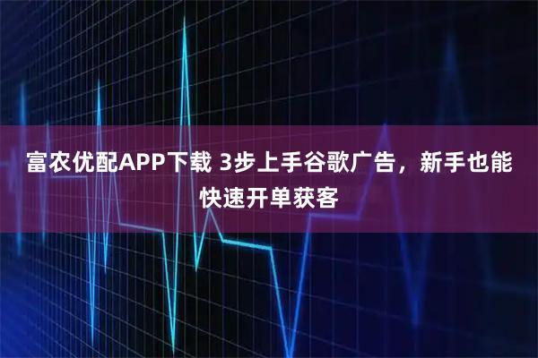 富农优配APP下载 3步上手谷歌广告,新手也能快速开单获客