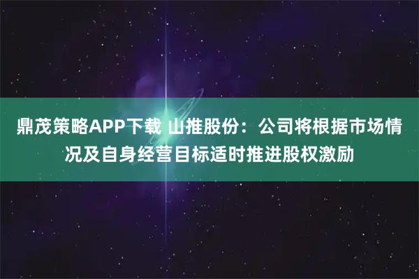 鼎茂策略APP下载 山推股份:公司将根据市场情况及自身经营目标适时推进股权激励