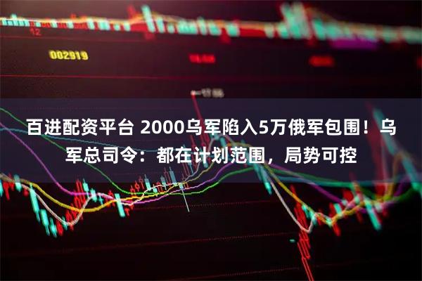 百进配资平台 2000乌军陷入5万俄军包围！乌军总司令：都在计划范围，局势可控