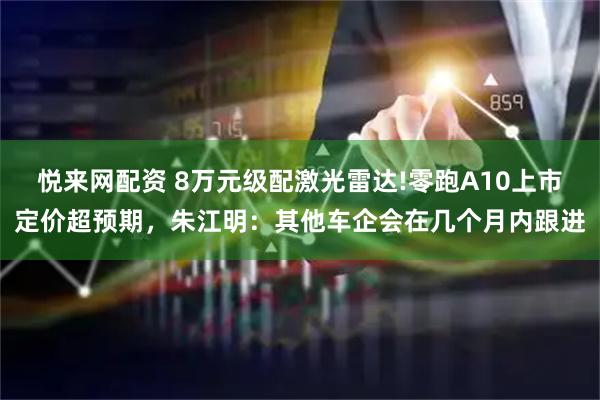 悦来网配资 8万元级配激光雷达!零跑A10上市定价超预期,朱江明:其他车企会在几个月内跟进