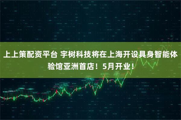 上上策配资平台 宇树科技将在上海开设具身智能体验馆亚洲首店!5月开业!