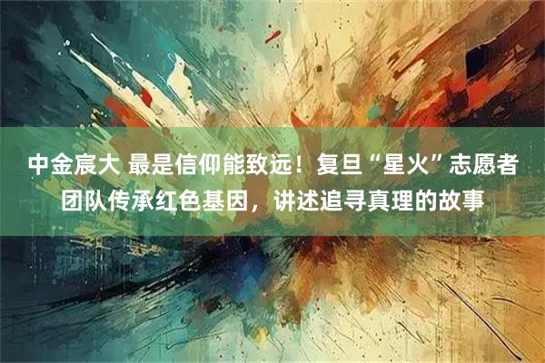 中金宸大 最是信仰能致远!复旦“星火”志愿者团队传承红色基因,讲述追寻真理的故事