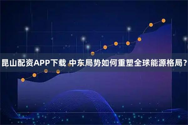 昆山配资APP下载 中东局势如何重塑全球能源格局？