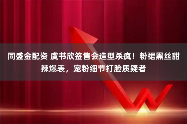 同盛金配资 虞书欣签售会造型杀疯！粉裙黑丝甜辣爆表，宠粉细节打脸质疑者
