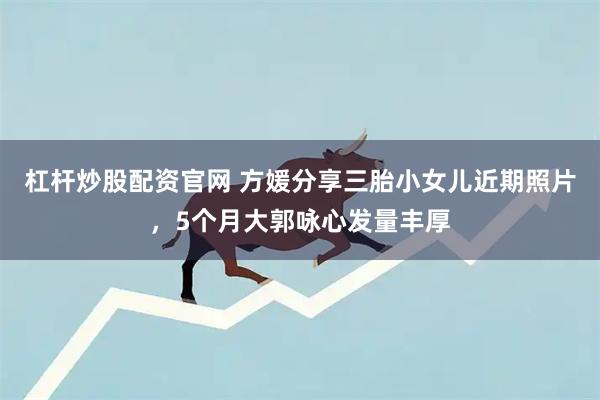 杠杆炒股配资官网 方媛分享三胎小女儿近期照片,5个月大郭咏心发量丰厚