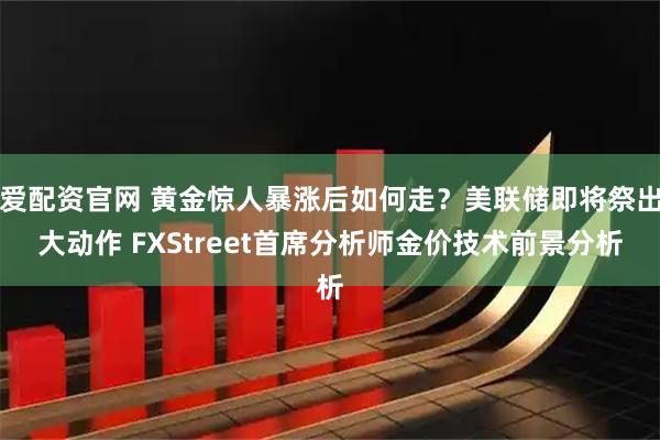 爱配资官网 黄金惊人暴涨后如何走？美联储即将祭出大动作 FXStreet首席分析师金价技术前景分析