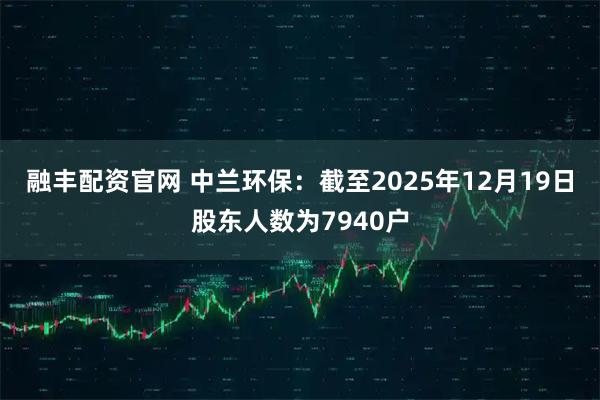 融丰配资官网 中兰环保：截至2025年12月19日股东人数为7940户