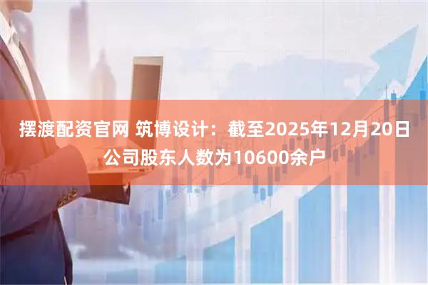 摆渡配资官网 筑博设计：截至2025年12月20日公司股东人数为10600余户