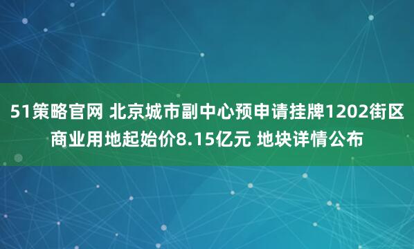 51策略官网 北京城市副中心预申请挂牌1202街区商业用地起始价8.15亿元 地块详情公布