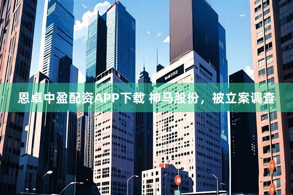 恩卓中盈配资APP下载 神马股份，被立案调查