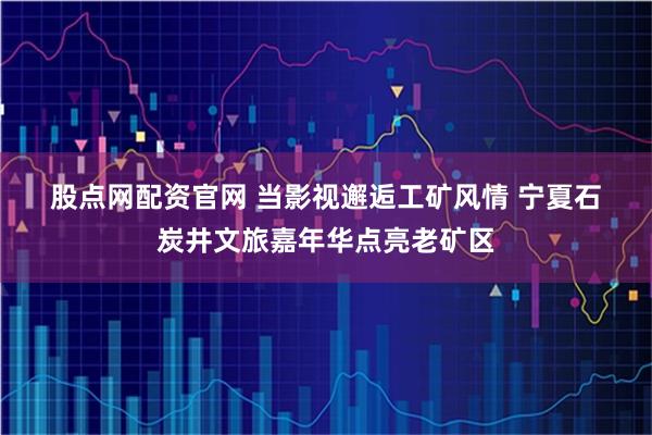 股点网配资官网 当影视邂逅工矿风情 宁夏石炭井文旅嘉年华点亮老矿区