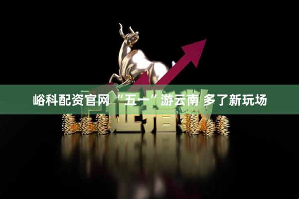 峪科配资官网 “五一”游云南 多了新玩场