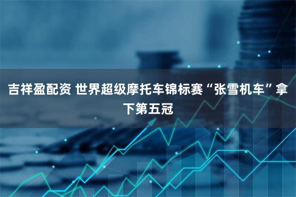 吉祥盈配资 世界超级摩托车锦标赛“张雪机车”拿下第五冠