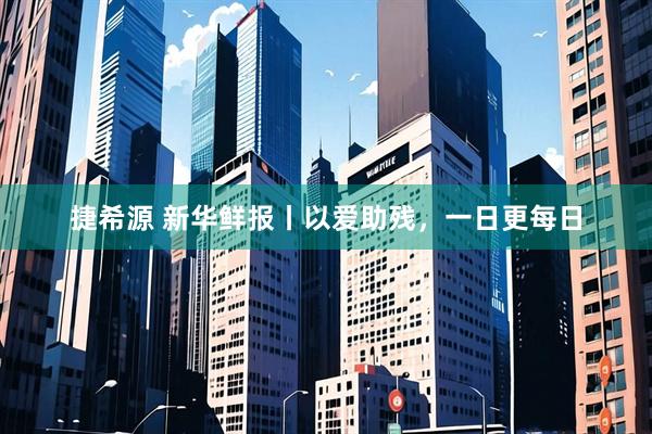 捷希源 新华鲜报丨以爱助残，一日更每日