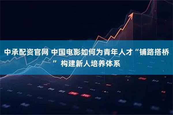 中承配资官网 中国电影如何为青年人才“铺路搭桥” 构建新人培养体系