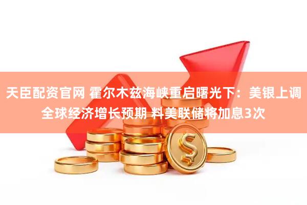 天臣配资官网 霍尔木兹海峡重启曙光下：美银上调全球经济增长预期 料美联储将加息3次