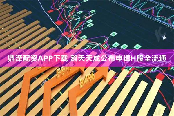 鼎泽配资APP下载 瀚天天成公布申请H股全流通