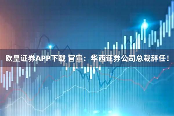 欧皇证券APP下载 官宣：华西证券公司总裁辞任！