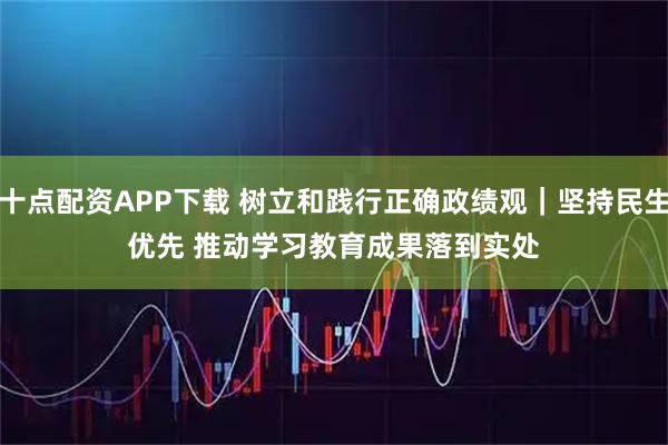 十点配资APP下载 树立和践行正确政绩观｜坚持民生优先 推动学习教育成果落到实处