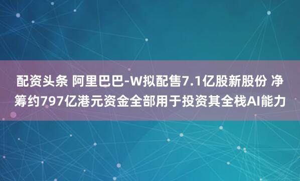 配资头条 阿里巴巴-W拟配售7.1亿股新股份 净筹约797亿港元资金全部用于投资其全栈AI能力
